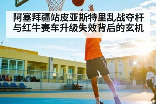 阿塞拜疆站皮亚斯特里乱战夺杆与红牛赛车升级失效背后的玄机