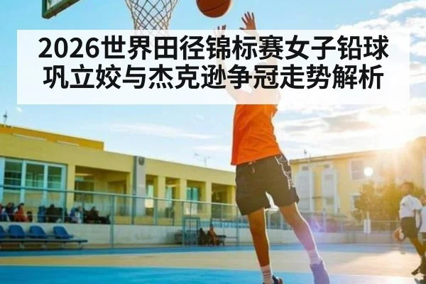 2026世界田径锦标赛女子铅球巩立姣与杰克逊争冠走势解析