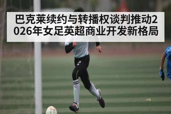 巴克莱续约与转播权谈判推动2026年女足英超商业开发新格局