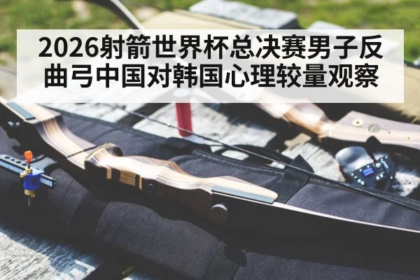 2026射箭世界杯总决赛男子反曲弓中国对韩国心理较量观察